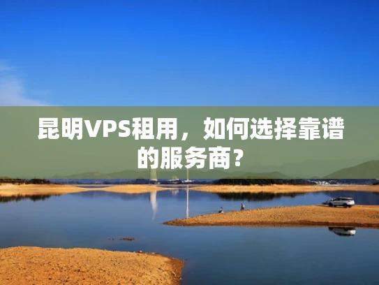 昆明VPS租用，如何选择靠谱的服务商？