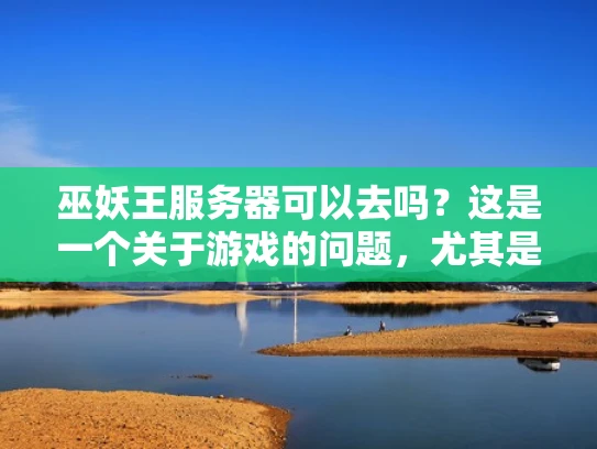 巫妖王服务器可以去吗？这是一个关于游戏的问题，尤其是巫师3中的巫妖王服务器。不过，我需要先了解一下巫妖王是什么，以及它在游戏中的作用