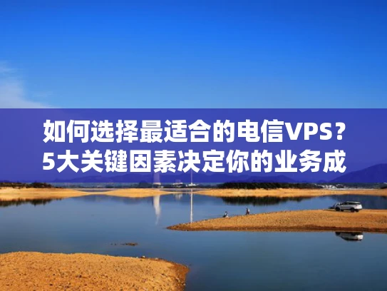 如何选择最适合的电信VPS？5大关键因素决定你的业务成败