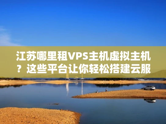 江苏哪里租VPS主机虚拟主机？这些平台让你轻松搭建云服务