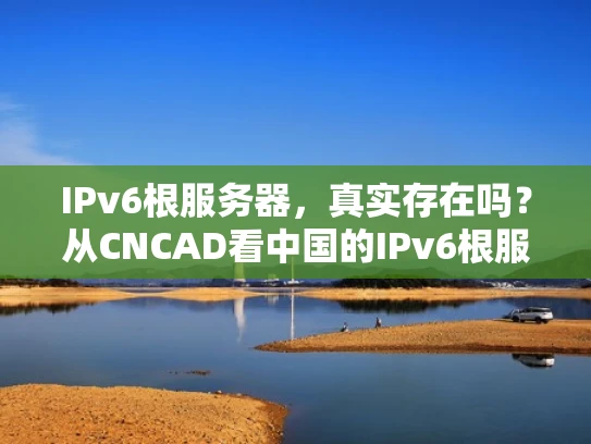 IPv6根服务器，真实存在吗？从CNCAD看中国的IPv6根服务器现状