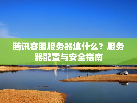 腾讯客服服务器填什么？服务器配置与安全指南