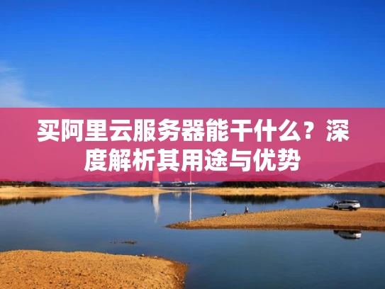 买阿里云服务器能干什么？深度解析其用途与优势