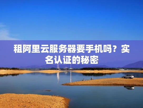 租阿里云服务器要手机吗？实名认证的秘密
