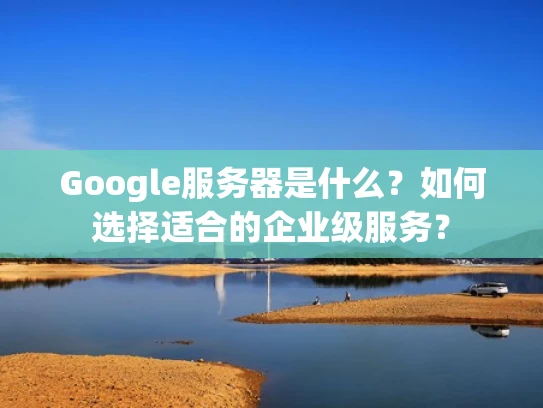 Google服务器是什么？如何选择适合的企业级服务？