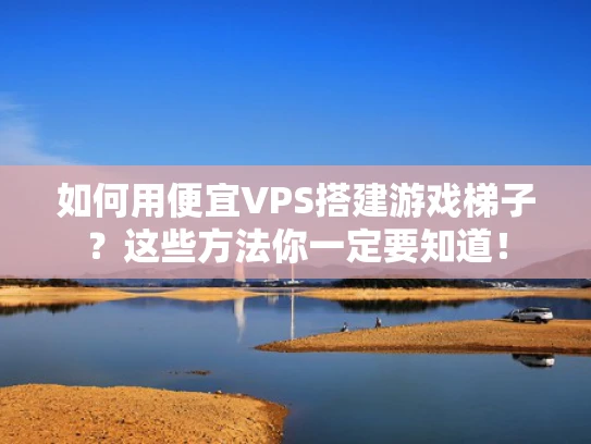 如何用便宜VPS搭建游戏梯子？这些方法你一定要知道！