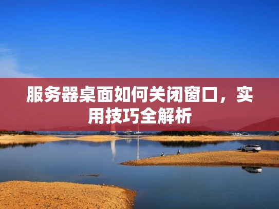 服务器桌面如何关闭窗口，实用技巧全解析