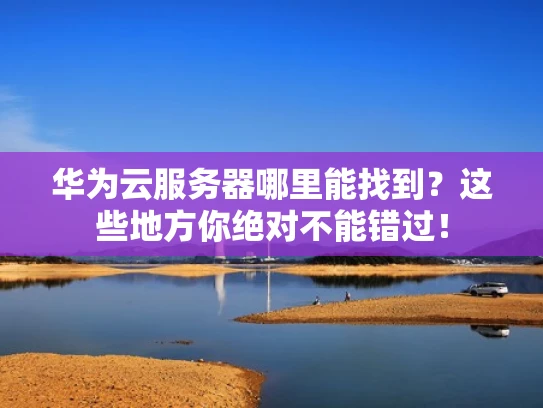 华为云服务器哪里能找到？这些地方你绝对不能错过！