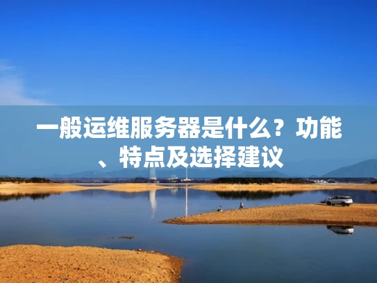 一般运维服务器是什么？功能、特点及选择建议