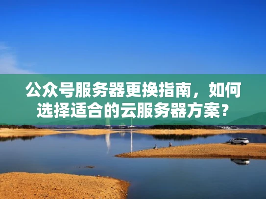 公众号服务器更换指南，如何选择适合的云服务器方案？