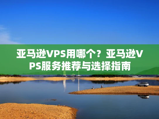 亚马逊VPS用哪个？亚马逊VPS服务推荐与选择指南