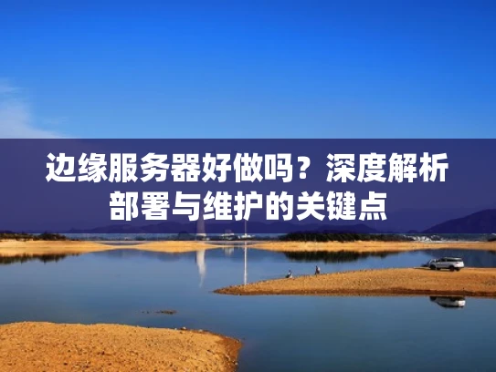 边缘服务器好做吗？深度解析部署与维护的关键点
