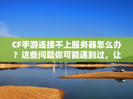 CF手游连接不上服务器怎么办？这些问题你可能遇到过，让我帮你理清思路