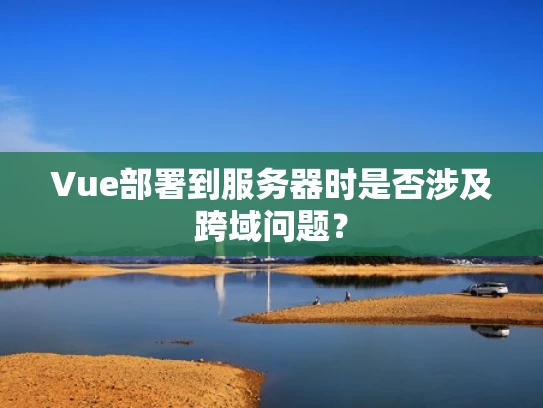 Vue部署到服务器时是否涉及跨域问题？