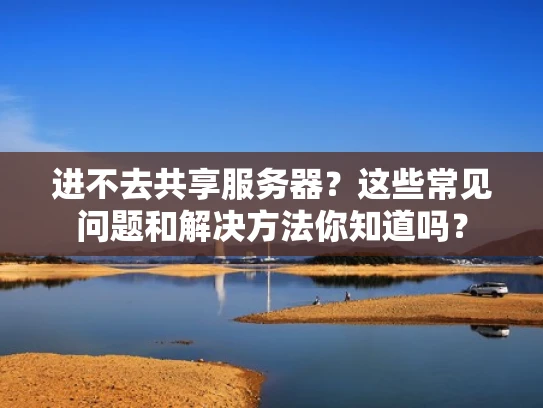 进不去共享服务器？这些常见问题和解决方法你知道吗？