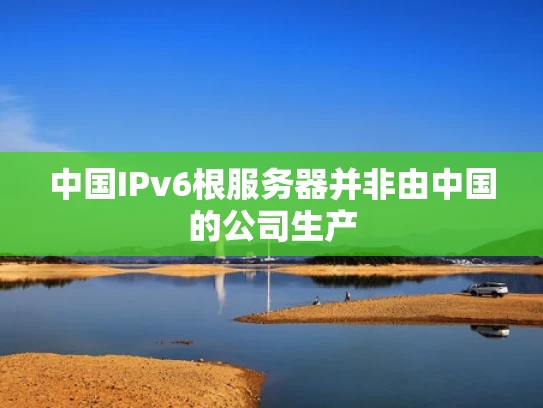 中国IPv6根服务器并非由中国的公司生产