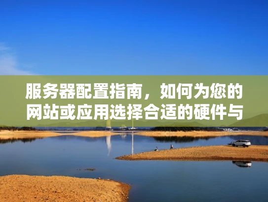 服务器配置指南，如何为您的网站或应用选择合适的硬件与软件配置