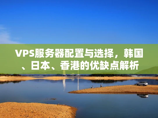 VPS服务器配置与选择，韩国、日本、香港的优缺点解析