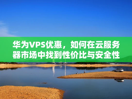 华为VPS优惠，如何在云服务器市场中找到性价比与安全性的平衡？