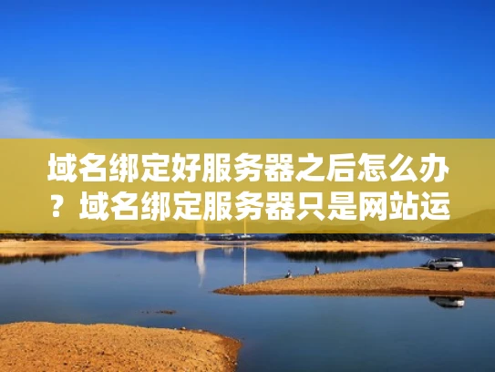 域名绑定好服务器之后怎么办？域名绑定服务器只是网站运营的第一步，接下来还有很多重要的事情要做，才能让网站真正正常运行起来。以下是一些关键步骤和建议