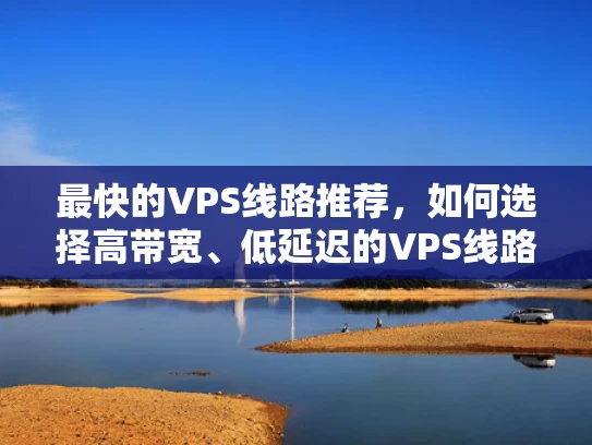 最快的VPS线路推荐，如何选择高带宽、低延迟的VPS线路？