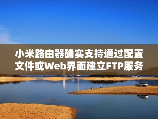 小米路由器确实支持通过配置文件或Web界面建立FTP服务器。以下是详细的配置步骤和注意事项