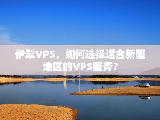 伊犁VPS，如何选择适合新疆地区的VPS服务？