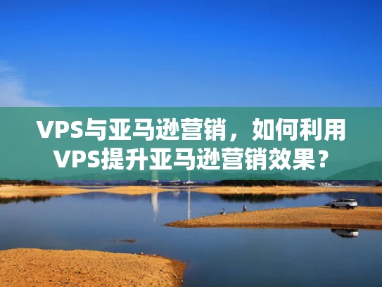 VPS与亚马逊营销，如何利用VPS提升亚马逊营销效果？