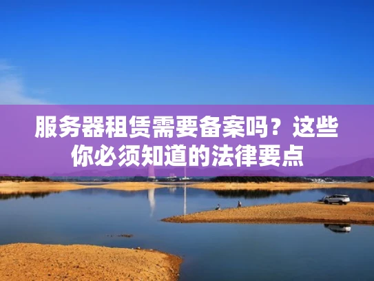 服务器租赁需要备案吗？这些你必须知道的法律要点