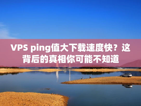 VPS ping值大下载速度快？这背后的真相你可能不知道