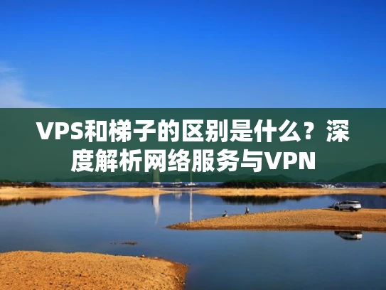VPS和梯子的区别是什么？深度解析网络服务与VPN