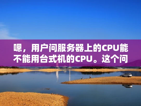 嗯，用户问服务器上的CPU能不能用台式机的CPU。这个问题挺常见的，我得先理清楚用户的需求。可能用户不太清楚服务器和台式机的差异，或者他们想用台式机的CPU来提升服务器性能，但不确定是否可行
