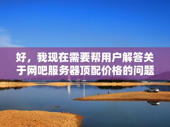 好，我现在需要帮用户解答关于网吧服务器顶配价格的问题。用户希望我以知乎风格，结合专业知识，用大白话写一篇不少于1000字的文章，并且要优化SEO，突出关键词