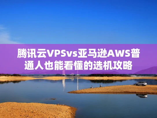 腾讯云VPSvs亚马逊AWS普通人也能看懂的选机攻略