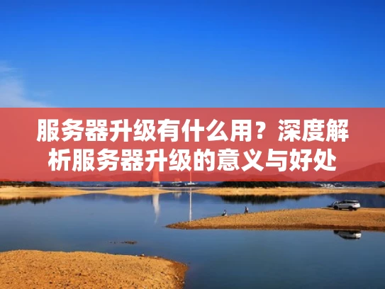 服务器升级有什么用？深度解析服务器升级的意义与好处