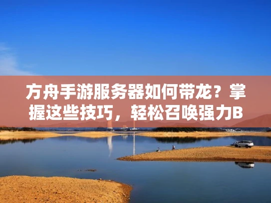 方舟手游服务器如何带龙？掌握这些技巧，轻松召唤强力BOSS！