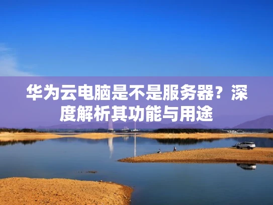 华为云电脑是不是服务器？深度解析其功能与用途