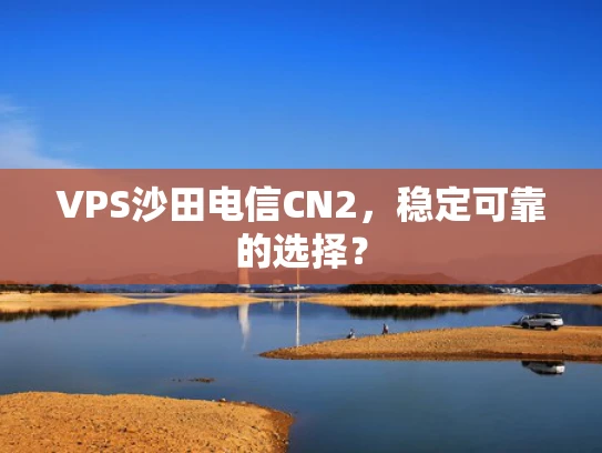 VPS沙田电信CN2，稳定可靠的选择？
