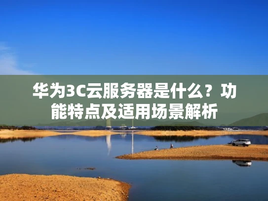 华为3C云服务器是什么？功能特点及适用场景解析