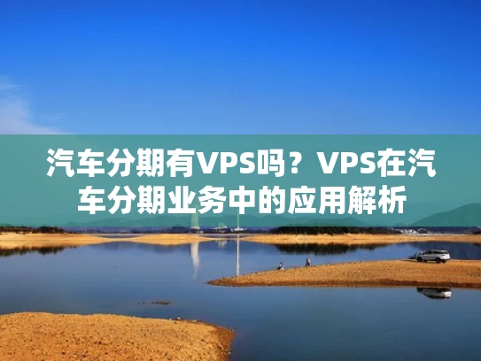 汽车分期有VPS吗？VPS在汽车分期业务中的应用解析