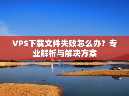 VPS下载文件失败怎么办？专业解析与解决方案