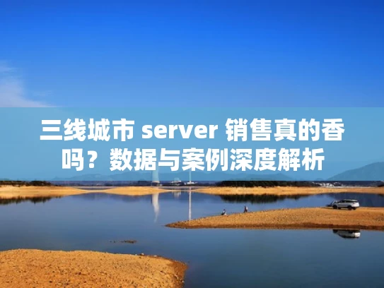 三线城市 server 销售真的香吗？数据与案例深度解析
