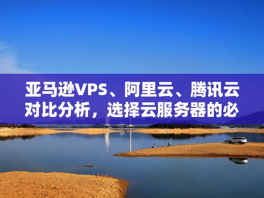 亚马逊VPS、阿里云、腾讯云对比分析，选择云服务器的必备指南