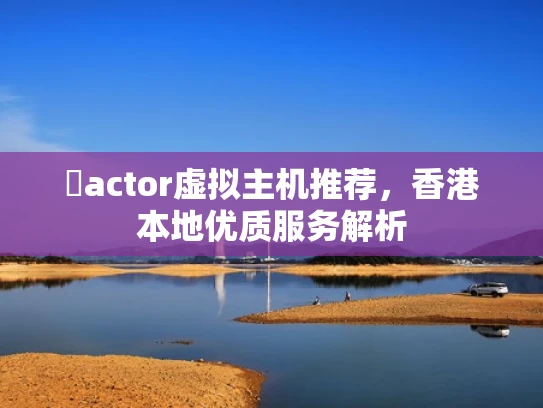 �actor虚拟主机推荐，香港本地优质服务解析