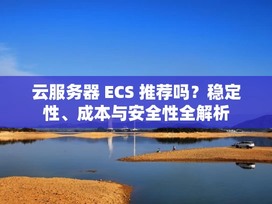 云服务器 ECS 推荐吗？稳定性、成本与安全性全解析