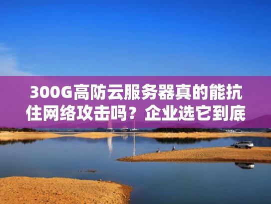 300G高防云服务器真的能抗住网络攻击吗？企业选它到底值不值？