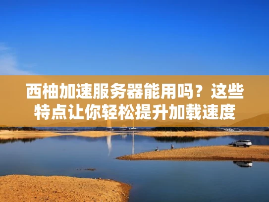 西柚加速服务器能用吗？这些特点让你轻松提升加载速度