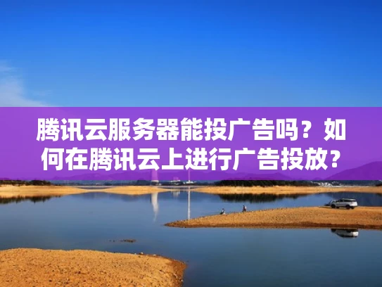 腾讯云服务器能投广告吗？如何在腾讯云上进行广告投放？