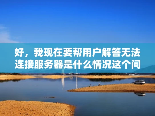 好，我现在要帮用户解答无法连接服务器是什么情况这个问题。用户希望我以知乎风格，结合专业知识，用大白话写一篇至少1000字的文章，还要有SEO优化，突出关键词