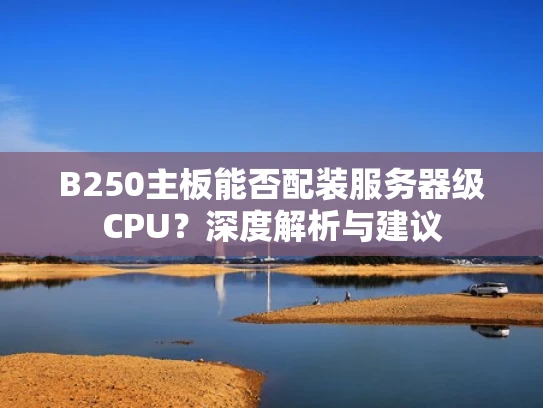 B250主板能否配装服务器级CPU？深度解析与建议